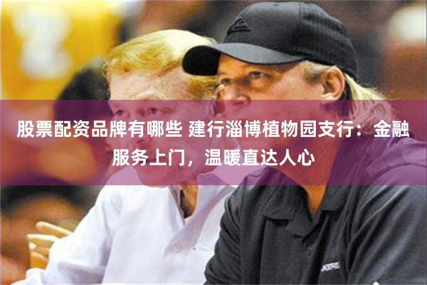 股票配资品牌有哪些 建行淄博植物园支行：金融服务上门，温暖直达人心