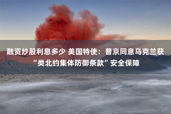 融资炒股利息多少 美国特使：普京同意乌克兰获“类北约集体防御条款”安全保障