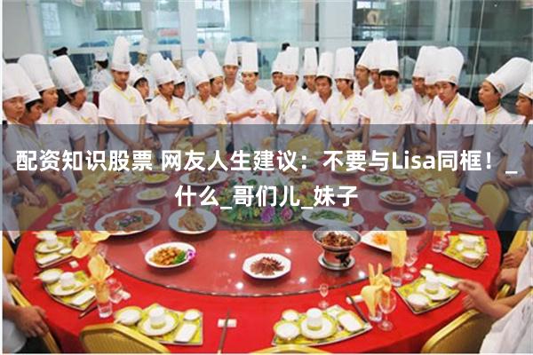 配资知识股票 网友人生建议：不要与Lisa同框！_什么_哥们儿_妹子