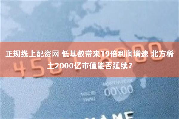正规线上配资网 低基数带来19倍利润增速 北方稀土2000亿市值能否延续？