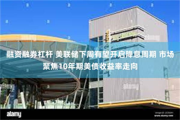 融资融券杠杆 美联储下周有望开启降息周期 市场聚焦10年期美债收益率走向