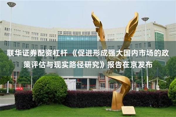 联华证券配资杠杆 《促进形成强大国内市场的政策评估与现实路径研究》报告在京发布