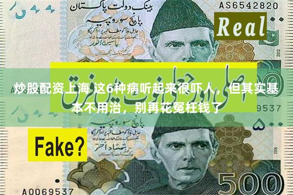 炒股配资上海 这6种病听起来很吓人，但其实基本不用治，别再花冤枉钱了