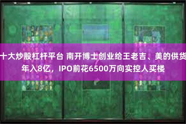 十大炒股杠杆平台 南开博士创业给王老吉、美的供货年入8亿，IPO前花6500万向实控人买楼