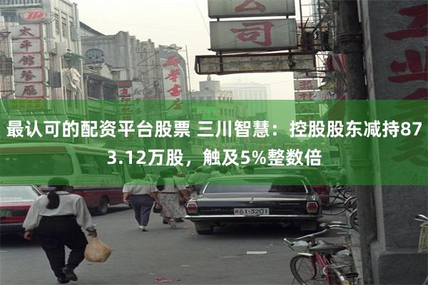 最认可的配资平台股票 三川智慧：控股股东减持873.12万股，触及5%整数倍