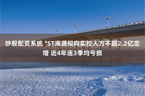 炒股配资系统 *ST海源拟向实控人方不超2.2亿定增 近4年连3季均亏损