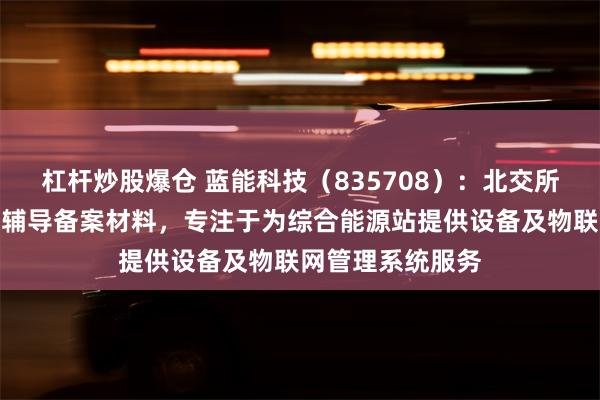 杠杆炒股爆仓 蓝能科技（835708）：北交所上市申请已提交辅导备案材料，专注于为综合能源站提供设备及物联网管理系统服务